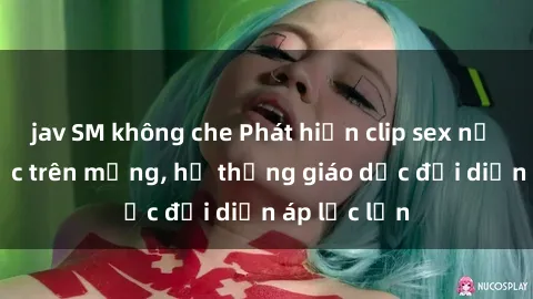 jav SM không che Phát hiện clip sex nữ sinh gây sốc trên mạng, hệ thống giáo dục đối diện áp lực lớn