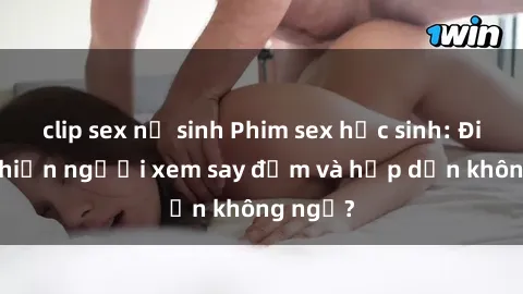 clip sex nữ sinh Phim sex học sinh: Điều gì khiến người xem say đắm và hấp dẫn không ngờ?