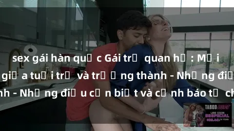 sex gái hàn quốc Gái trẻ quan hệ: Mối quan hệ khác biệt giữa tuổi trẻ và trưởng thành - Những điều cần biết và cảnh báo từ chuyên gia