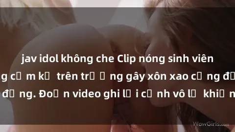 jav idol không che Clip nóng sinh viên gây sốc: Hành động cấm kỵ trên trường gây xôn xao cộng đồng. Đoạn video ghi lại cảnh vô lễ khiến dư luận bức xúc.