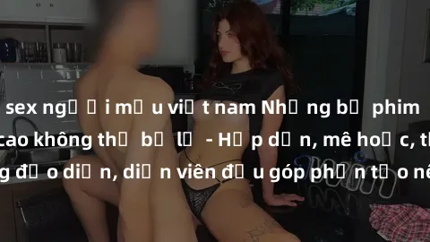 sex người mẫu việt nam Những bộ phim sex gái già đỉnh cao không thể bỏ lỡ - Hấp dẫn, mê hoặc, từng đạo diễn, diễn viên đều góp phần tạo nên sự hấp dẫn, kích thích.