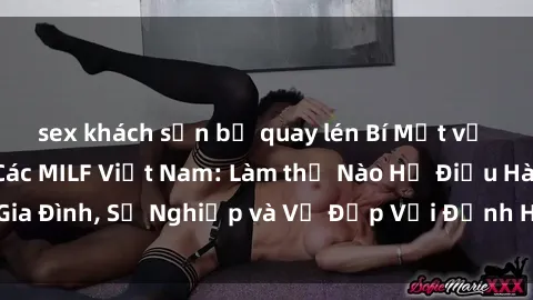 sex khách sạn bị quay lén Bí Mật về Cuộc Sống Của Các MILF Việt Nam: Làm thế Nào Họ Điều Hành Gia Đình, Sự Nghiệp và Vẻ Đẹp Với Định Hình Văn Hóa Đương Đại