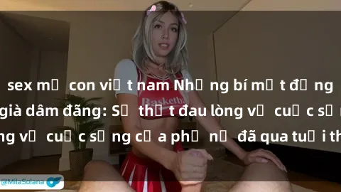 sex mẹ con việt nam Những bí mật đằng sau vẻ ngoài gái già dâm đãng: Sự thật đau lòng về cuộc sống của phụ nữ đã qua tuổi thanh xuân