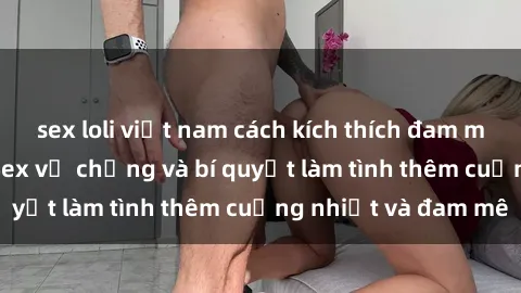 sex loli việt nam cách kích thích đam mê trong hôn nhân: Sex vợ chồng và bí quyết làm tình thêm cuồng nhiệt và đam mê