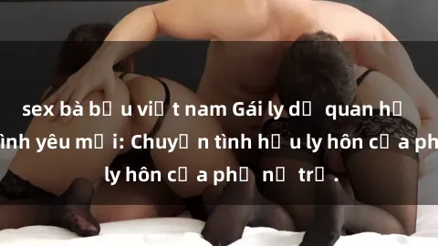sex bà bầu việt nam Gái ly dị quan hệ tìm kiếm tình yêu mới: Chuyện tình hậu ly hôn của phụ nữ trẻ.