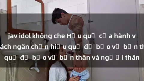 jav idol không che Hậu quả của hành vi bạo dâm sex và cách ngăn chặn hiệu quả để bảo vệ bản thân và người thân
