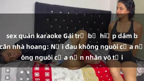 sex quán karaoke Gái trẻ bị hiếp dâm bạo lực trong căn nhà hoang: Nỗi đau không nguôi của nạn nhân vô tội
