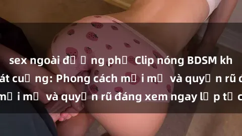 sex ngoài đường phố Clip nóng BDSM khiến người xem phát cuồng: Phong cách mới mẻ và quyến rũ đáng xem ngay lập tức!