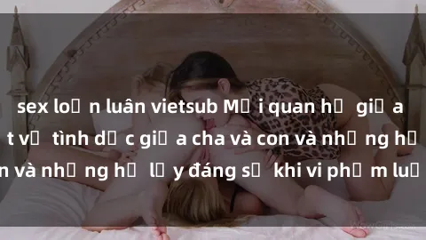 sex loạn luân vietsub Mối quan hệ giữa cha và con: Sự thật về tình dục giữa cha và con và những hệ lụy đáng sợ khi vi phạm luật pháp.