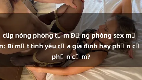 clip nóng phòng tắm Động phòng sex mẹ con: Bí mật tình yêu của gia đình hay phản cảm?