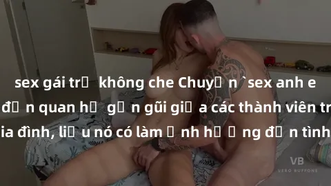 sex gái trẻ không che Chuyện `sex anh em ruột` - Đề cập đến quan hệ gần gũi giữa các thành viên trong gia đình, liệu nó có làm ảnh hưởng đến tình cảm gia đình hay không?