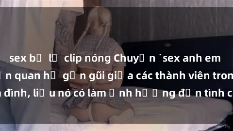 sex bị lộ clip nóng Chuyện `sex anh em ruột` - Đề cập đến quan hệ gần gũi giữa các thành viên trong gia đình, liệu nó có làm ảnh hưởng đến tình cảm gia đình hay không?