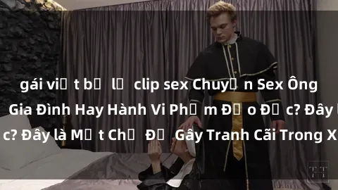 gái việt bị lộ clip sex Chuyện Sex Ông Cháu: Mối Quan Hệ Gia Đình Hay Hành Vi Phạm Đạo Đức? Đây là Một Chủ Đề Gây Tranh Cãi Trong Xã Hội Hiện Nay.