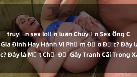 truyện sex loạn luân Chuyện Sex Ông Cháu: Mối Quan Hệ Gia Đình Hay Hành Vi Phạm Đạo Đức? Đây là Một Chủ Đề Gây Tranh Cãi Trong Xã Hội Hiện Nay.