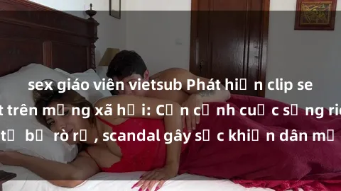 sex giáo viên vietsub Phát hiện clip sex quay lén hot nhất trên mạng xã hội: Cận cảnh cuộc sống riêng tư bị rò rỉ, scandal gây sốc khiến dân mạng không khỏi bàng hoàng