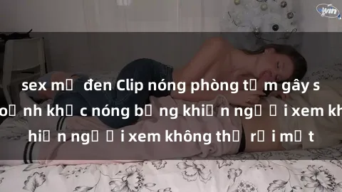 sex mỹ đen Clip nóng phòng tắm gây sốt: Cận cảnh khoảnh khắc nóng bỏng khiến người xem không thể rời mắt