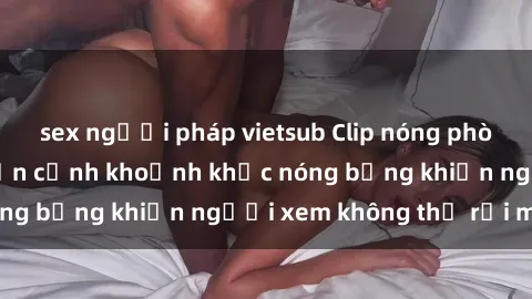 sex người pháp vietsub Clip nóng phòng tắm gây sốt: Cận cảnh khoảnh khắc nóng bỏng khiến người xem không thể rời mắt