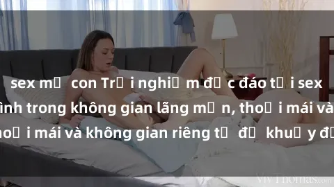 sex mẹ con Trải nghiệm độc đáo tại sex nhà nghỉ: ẩn mình trong không gian lãng mạn, thoải mái và không gian riêng tư để khuấy động tình ái.