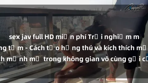 sex jav full HD miễn phí Trải nghiệm mới lạ với sex phòng tắm - Cách tạo hứng thú và kích thích mạnh mẽ trong không gian vô cùng gợi cảm và lãng mạn