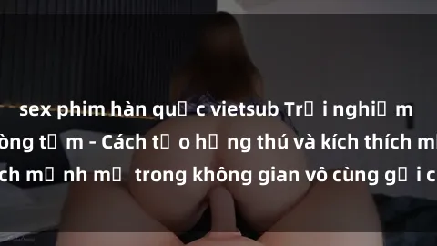 sex phim hàn quốc vietsub Trải nghiệm mới lạ với sex phòng tắm - Cách tạo hứng thú và kích thích mạnh mẽ trong không gian vô cùng gợi cảm và lãng mạn