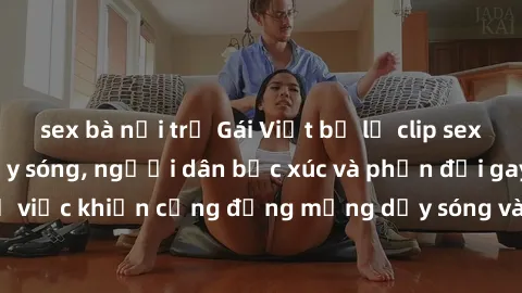 sex bà nội trợ Gái Việt bị lộ clip sex khiến dư luận dậy sóng, người dân bức xúc và phản đối gay gắt. Sự việc khiến cộng đồng mạng dậy sóng và yêu cầu xử lý nghiêm ngặt.