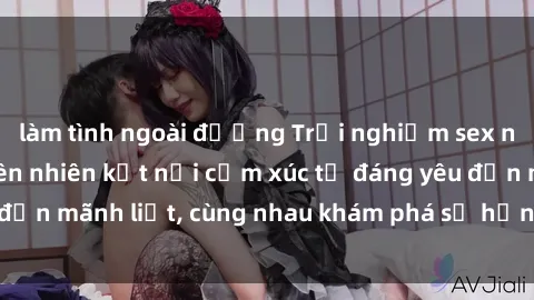 làm tình ngoài đường Trải nghiệm sex ngoài trời: Khi thiên nhiên kết nối cảm xúc từ đáng yêu đến mãnh liệt, cùng nhau khám phá sự hứng khởi và thú vị.
