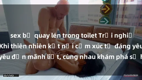 sex bị quay lén trong toilet Trải nghiệm sex ngoài trời: Khi thiên nhiên kết nối cảm xúc từ đáng yêu đến mãnh liệt, cùng nhau khám phá sự hứng khởi và thú vị.