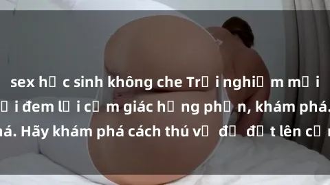 sex học sinh không che Trải nghiệm mới lạ: Sex trong xe hơi đem lại cảm giác hưng phấn, khám phá. Hãy khám phá cách thú vị để đốt lên cảm xúc trong cuộc tình!