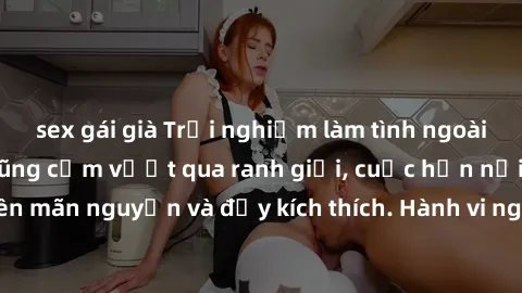 sex gái già Trải nghiệm làm tình ngoài đường: Khi lòng dũng cảm vượt qua ranh giới, cuộc hẹn nơi công cộng trở nên mãn nguyện và đầy kích thích. Hành vi nguy hiểm, nhưng cũng tạo nên cảm giác mới mẻ v