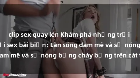 clip sex quay lén Khám phá những trải nghiệm độc đáo tại sex bãi biển: Làn sóng đam mê và sự nóng bỏng cháy bỏng trên cát trắng