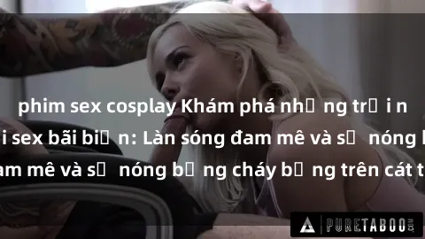phim sex cosplay Khám phá những trải nghiệm độc đáo tại sex bãi biển: Làn sóng đam mê và sự nóng bỏng cháy bỏng trên cát trắng