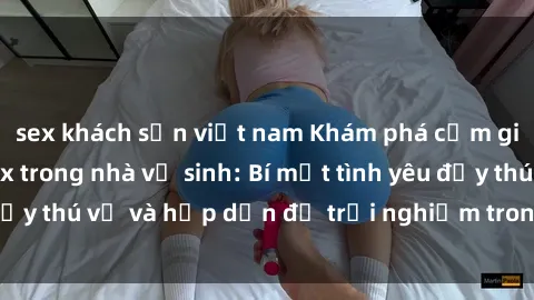sex khách sạn việt nam Khám phá cảm giác mới mẻ với sex trong nhà vệ sinh: Bí mật tình yêu đầy thú vị và hấp dẫn để trải nghiệm trong đêm hôm nay!