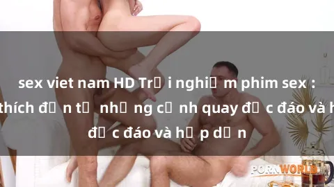 sex viet nam HD Trải nghiệm phim sex : Sự kích thích đến từ những cảnh quay độc đáo và hấp dẫn
