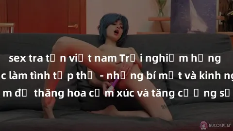 sex tra tấn việt nam Trải nghiệm hứng khởi cùng với việc làm tình tập thể - những bí mật và kinh nghiệm để thăng hoa cảm xúc và tăng cường sự gắn kết trong mối quan hệ