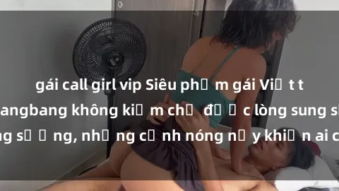 gái call girl vip Siêu phẩm gái Việt tham gia trong buổi gangbang không kiềm chế được lòng sung sướng, những cảnh nóng nảy khiến ai cũng phải mãn nhãn