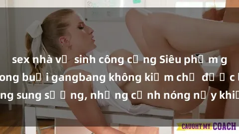 sex nhà vệ sinh công cộng Siêu phẩm gái Việt tham gia trong buổi gangbang không kiềm chế được lòng sung sướng, những cảnh nóng nảy khiến ai cũng phải mãn nhãn