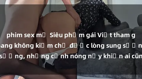 phim sex mỹ Siêu phẩm gái Việt tham gia trong buổi gangbang không kiềm chế được lòng sung sướng, những cảnh nóng nảy khiến ai cũng phải mãn nhãn