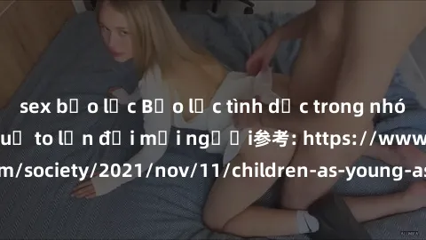 sex bạo lực Bạo lực tình dục trong nhóm: nguy cơ và hậu quả to lớn đối mọi người参考: https://www.theguardian.com/society/2021/nov/11/children-as-young-as-four-are-being-sexually-abused-by-groups-in-uk-