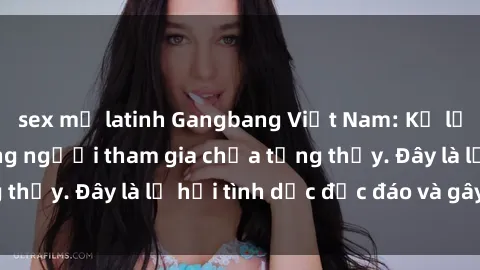 sex mỹ latinh Gangbang Việt Nam: Kỷ lục mới với số lượng người tham gia chưa từng thấy. Đây là lễ hội tình dục độc đáo và gây sốc.