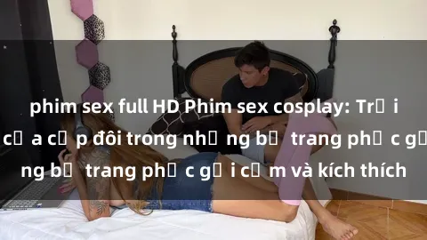 phim sex full HD Phim sex cosplay: Trải nghiệm tuyệt vời của cặp đôi trong những bộ trang phục gợi cảm và kích thích