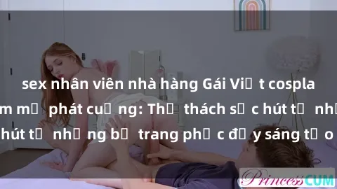 sex nhân viên nhà hàng Gái Việt cosplay sexy khiến fan hâm mộ phát cuồng: Thử thách sức hút từ những bộ trang phục đầy sáng tạo và quyến rũ!
