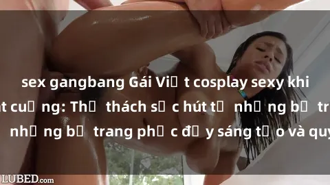 sex gangbang Gái Việt cosplay sexy khiến fan hâm mộ phát cuồng: Thử thách sức hút từ những bộ trang phục đầy sáng tạo và quyến rũ!