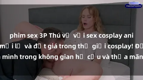 phim sex 3P Thú vị với sex cosplay anime: Trải nghiệm mới lạ và đắt giá trong thế giới cosplay! Đắm mình trong không gian hư cấu và thỏa mãn niềm đam mê của bạn!