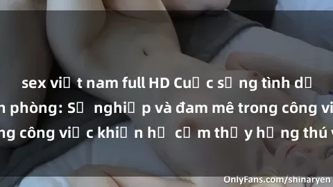 sex việt nam full HD Cuộc sống tình dục của nhân viên văn phòng: Sự nghiệp và đam mê trong công việc khiến họ cảm thấy hứng thú với tình dục?