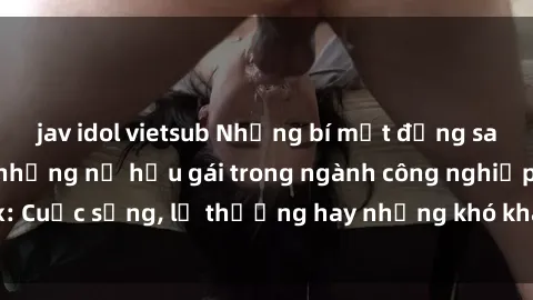 jav idol vietsub Những bí mật đằng sau cuộc sống của những nữ hầu gái trong ngành công nghiệp sex: Cuộc sống, lẽ thường hay những khó khăn mà họ phải đối mặt.