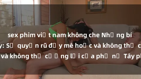 sex phim việt nam không che Những bí mật về sex gái Tây: Sự quyến rũ đầy mê hoặc và không thể cưỡng lại của phụ nữ Tây phương