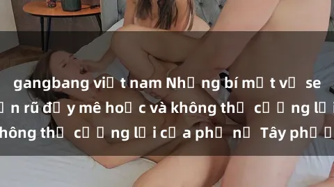 gangbang việt nam Những bí mật về sex gái Tây: Sự quyến rũ đầy mê hoặc và không thể cưỡng lại của phụ nữ Tây phương
