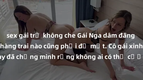 sex gái trẻ không che Gái Nga dâm đãng khiến tim bất cứ chàng trai nào cũng phải đỏ mặt. Cô gái xinh đẹp này đã chứng minh rằng không ai có thể cưỡng lại khi cô làm tình đắm say.