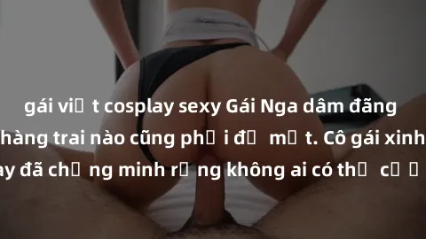 gái việt cosplay sexy Gái Nga dâm đãng khiến tim bất cứ chàng trai nào cũng phải đỏ mặt. Cô gái xinh đẹp này đã chứng minh rằng không ai có thể cưỡng lại khi cô làm tình đắm say.