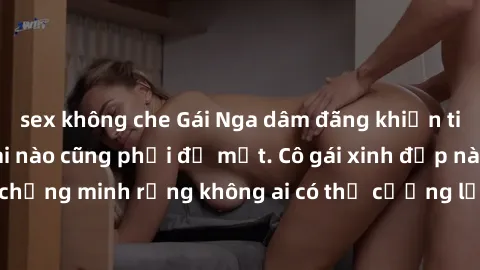 sex không che Gái Nga dâm đãng khiến tim bất cứ chàng trai nào cũng phải đỏ mặt. Cô gái xinh đẹp này đã chứng minh rằng không ai có thể cưỡng lại khi cô làm tình đắm say.
